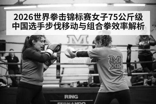 2026世界拳击锦标赛女子75公斤级中国选手步伐移动与组合拳效率解析